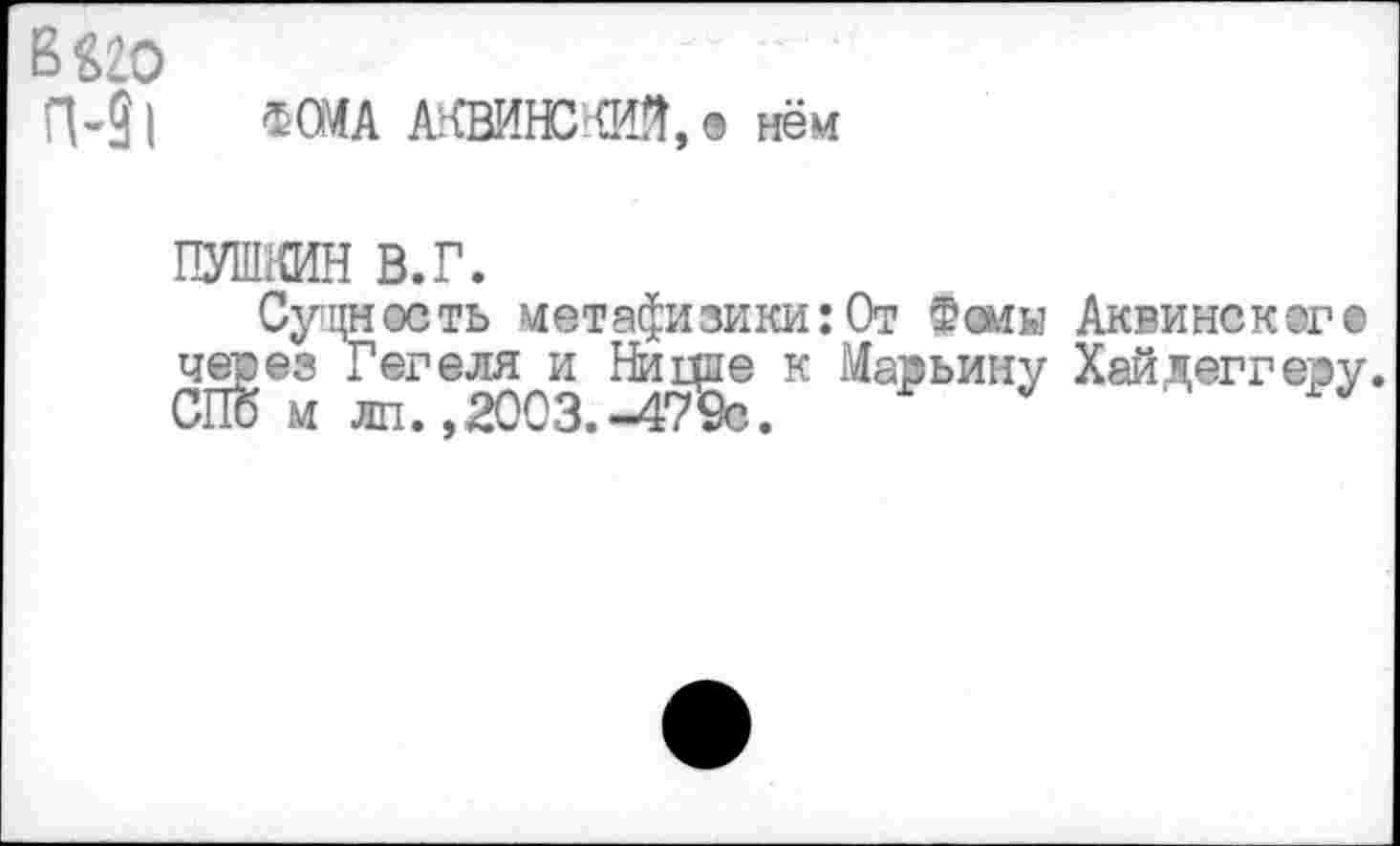 ﻿в^го
п-31 ФОМА АКВИНСКИЙ,® нём
ПУШКИН в.г.
Сущность метафизики:От Фоны Аквинского через Гегеля и Ницпе к Марьину Хайдеггеру СПб м лп.,2003.-479с.